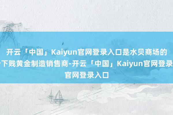 开云「中国」Kaiyun官网登录入口是水贝商场的部分下贱黄金制造销售商-开云「中国」Kaiyun官网登录入口