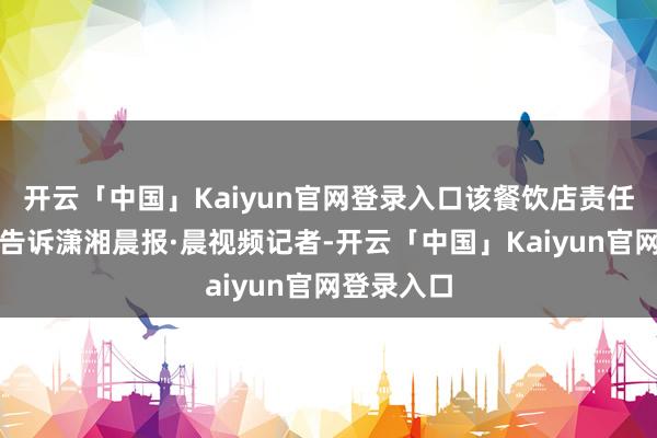 开云「中国」Kaiyun官网登录入口该餐饮店责任主谈主员告诉潇湘晨报·晨视频记者-开云「中国」Kaiyun官网登录入口